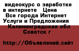 видеокурс о заработке в интернете › Цена ­ 970 - Все города Интернет » Услуги и Предложения   . Калининградская обл.,Советск г.